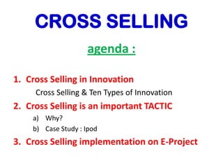 CROSS SELLING
agenda :
1. Cross Selling in Innovation
Cross Selling & Ten Types of Innovation
2. Cross Selling is an important TACTIC
a) Why?
b) Case Study : Ipod
3. Cross Selling implementation on E-Project
 