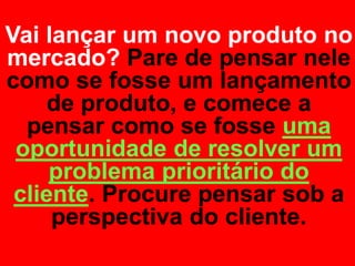 Vai lançar um novo produto no
mercado? Pare de pensar nele
como se fosse um lançamento
     de produto, e comece a
  pensar como se fosse uma
 oportunidade de resolver um
     problema prioritário do
 cliente. Procure pensar sob a
     perspectiva do cliente.
 