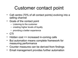 Customer contact point Call centre (70% of all contact points) evolving into a selling channel Goals of the contact point Listening to the customer creating higher levels of loyalty providing a better experience   CTI Hidden cost => increased in-coming calls  But automation means complete framework for measuring performance Counter measures can be derived from findings Email management provides further automation 