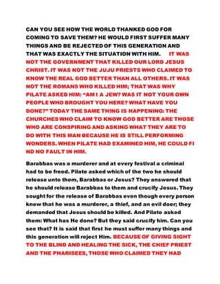 CAN YOU SEE HOW THE WORLD THANKED GOD FOR
COMING TO SAVE THEM? HE WOULD FIRST SUFFER MANY
THINGS AND BE REJECTED OF THIS GENERATION AND
THAT WAS EXACTLY THE SITUATION WITH HIM. IT WAS
NOT THE GOVERNMENT THAT KILLED OUR LORD JESUS
CHRIST. IT WAS NOT THE JUJU PRIESTS WHO CLAIMED TO
KNOW THE REAL GOD BETTER THAN ALL OTHERS. IT WAS
NOT THE ROMANS WHO KILLED HIM; THAT WAS WHY
PILATE ASKED HIM: “AM I A JEW? WAS IT NOT YOUR OWN
PEOPLE WHO BROUGHT YOU HERE? WHAT HAVE YOU
DONE?” TODAY THE SAME THING IS HAPPENING: THE
CHURCHES WHO CLAIM TO KNOW GOD BETTER ARE THOSE
WHO ARE CONSPIRING AND ASKING WHAT THEY ARE TO
DO WITH THIS MAN BECAUSE HE IS STILL PERFORMING
WONDERS. WHEN PILATE HAD EXAMINED HIM, HE COULD FI
ND NO FAULT IN HIM.
Barabbas was a murderer and at every festival a criminal
had to be freed. Pilate asked which of the two he should
release unto them, Barabbas or Jesus? They answered that
he should release Barabbas to them and crucify Jesus. They
sought for the release of Barabbas even though every person
knew that he was a murderer, a thief, and an evil doer; they
demanded that Jesus should be killed. And Pilate asked
them: What has He done? But they said crucify him. Can you
see that? It is said that first he must suffer many things and
this generation will reject Him. BECAUSE OF GIVING SIGHT
TO THE BLIND AND HEALING THE SICK, THE CHIEF PRIEST
AND THE PHARISEES, THOSE WHO CLAIMED THEY HAD
 