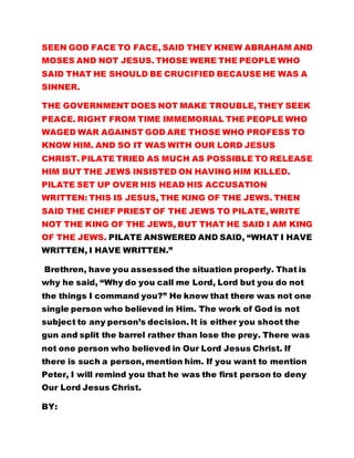 SEEN GOD FACE TO FACE, SAID THEY KNEW ABRAHAM AND
MOSES AND NOT JESUS. THOSE WERE THE PEOPLE WHO
SAID THAT HE SHOULD BE CRUCIFIED BECAUSE HE WAS A
SINNER.
THE GOVERNMENT DOES NOT MAKE TROUBLE, THEY SEEK
PEACE. RIGHT FROM TIME IMMEMORIAL THE PEOPLE WHO
WAGED WAR AGAINST GOD ARE THOSE WHO PROFESS TO
KNOW HIM. AND SO IT WAS WITH OUR LORD JESUS
CHRIST. PILATE TRIED AS MUCH AS POSSIBLE TO RELEASE
HIM BUT THE JEWS INSISTED ON HAVING HIM KILLED.
PILATE SET UP OVER HIS HEAD HIS ACCUSATION
WRITTEN: THIS IS JESUS, THE KING OF THE JEWS. THEN
SAID THE CHIEF PRIEST OF THE JEWS TO PILATE, WRITE
NOT THE KING OF THE JEWS, BUT THAT HE SAID I AM KING
OF THE JEWS. PILATE ANSWERED AND SAID, “WHAT I HAVE
WRITTEN, I HAVE WRITTEN.”
Brethren, have you assessed the situation properly. That is
why he said, “Why do you call me Lord, Lord but you do not
the things I command you?” He knew that there was not one
single person who believed in Him. The work of God is not
subject to any person’s decision. It is either you shoot the
gun and split the barrel rather than lose the prey. There was
not one person who believed in Our Lord Jesus Christ. If
there is such a person, mention him. If you want to mention
Peter, I will remind you that he was the first person to deny
Our Lord Jesus Christ.
BY:
 