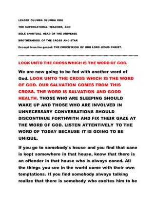 LEADER OLUMBA OLUMBA OBU
THE SUPERNATURAL TEACHER, AND
SOLE SPIRITUAL HEAD OF THE UNIVERSE
BROTHERHOOD OF THE CROSS AND STAR
Excerpt from the gospel: THE CRUCIFIXION OF OUR LORD JESUS CHRIST.
……………………………………………………………………………………….
LOOK UNTO THE CROSS WHICH IS THE WORD OF GOD.
We are now going to be fed with another word of
God. LOOK UNTO THE CROSS WHICH IS THE WORD
OF GOD. OUR SALVATION COMES FROM THIS
CROSS. THE WORD IS SALVATION AND GOOD
HEALTH. THOSE WHO ARE SLEEPING SHOULD
WAKE UP AND THOSE WHO ARE INVOLVED IN
UNNECESSARY CONVERSATIONS SHOULD
DISCONTINUE FORTHWITH AND FIX THEIR GAZE AT
THE WORD OF GOD. LISTEN ATTENTIVELY TO THE
WORD OF TODAY BECAUSE IT IS GOING TO BE
UNIQUE.
If you go to somebody's house and you find that cane
is kept somewhere in that house, know that there is
an offender in that house who is always caned. All
the things you see in the world come with their own
temptations. If you find somebody always talking
realize that there is somebody who excites him to be
 