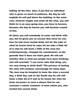 talking all the time. Also, if you find an individual
who is given so much to patience, the day he will
explode he will pull down the building. In the same
vein, whoever laughs and smile all the time, you will
think he is an easy going man, you have to beware,
because the day he frowns you will become scared
of him.
At times you call somebody to come and drink with
you, but he gives you an excuse that since he was
born he had never tasted drink, but for the sake of
what he knows best he says: let me take a little bit
of it. And he will taste a little of the wine but
instantaneously, changed his countenance on the
grounds that it does not taste good. He will ask
whether that is what you people have been drinking;
and will conclude "I can never take that thing, you
are very strong to drink that!" The process of tasting
the wine will continue unceasingly for many days.
The man may be tempted to taste the wine a second
day, a third day, and on the fourth day he will still
taste a little bit of it and as he tastes the wine his
taste increases to such a climax that he can
consume a whole container of wine which you, who
invited him cannot drink.
 
