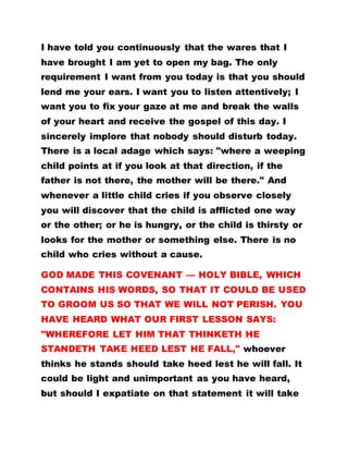 I have told you continuously that the wares that I
have brought I am yet to open my bag. The only
requirement I want from you today is that you should
lend me your ears. I want you to listen attentively; I
want you to fix your gaze at me and break the walls
of your heart and receive the gospel of this day. I
sincerely implore that nobody should disturb today.
There is a local adage which says: "where a weeping
child points at if you look at that direction, if the
father is not there, the mother will be there." And
whenever a little child cries if you observe closely
you will discover that the child is afflicted one way
or the other; or he is hungry, or the child is thirsty or
looks for the mother or something else. There is no
child who cries without a cause.
GOD MADE THIS COVENANT — HOLY BIBLE, WHICH
CONTAINS HIS WORDS, SO THAT IT COULD BE USED
TO GROOM US SO THAT WE WILL NOT PERISH. YOU
HAVE HEARD WHAT OUR FIRST LESSON SAYS:
"WHEREFORE LET HIM THAT THINKETH HE
STANDETH TAKE HEED LEST HE FALL," whoever
thinks he stands should take heed lest he will fall. It
could be light and unimportant as you have heard,
but should I expatiate on that statement it will take
 