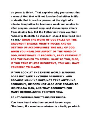 us years to finish. That explains why you cannot find
a man of God that will not forsake God either in life
or death. But to such a person, at the sight of a
minute temptation he becomes weak and unable to
offer prayers, cannot sing, and discourages others
from singing too. Did the Father not warn you that
"whoever thinketh he standeth should take heed lest
he fall." WHEN THE WORD OF GOD FALLS ON THE
GROUND IT BREAKS MIGHTY ROCKS AND ON
GETTING UP ACCOMPLISHES THE WILL OF GOD.
WHEN YOU HEAR ONE ASPECT OF THE WORD OF
GOD, INVESTIGATE IT PROPERLY, PRAY FERVENTLY
FOR THE FATHER TO REVEAL SAME TO YOU, ELSE,
IF YOU TAKE IT LESS IMPORTANT, YOU WILL HAVE
YOURSELF TO BLAME.
IF YOU LOOK AT THE ENTIRE WORLD, MANKIND
DOES NOT TAKE ANYTHING SERIOUSLY. AND
BECAUSE MANKIND DOES NOT TAKE ANYTHING
SERIOUSLY, HE DOES NOT ALSO GIVE REGARD TO
HIS FELLOW MAN, AND THAT ACCOUNTS FOR
MAN'S DEMORALIZING POSITION NOW.
BE NOT CONTROLLED BY TRANSIENT THINGS:
You have heard what our second lesson says:
"Brethren, if a man be overtaken in a fault, ye which
 