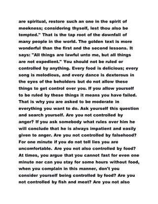 are spiritual, restore such an one in the spirit of
meekness; considering thyself, lest thou also be
tempted." That is the tap root of the downfall of
many people in the world. The golden text is more
wonderful than the first and the second lessons. It
says: "All things are lawful unto me, but all things
are not expedient." You should not be ruled or
controlled by anything. Every food is delicious; every
song is melodious, and every dance is dexterous in
the eyes of the beholders but do not allow these
things to get control over you. If you allow yourself
to be ruled by these things it means you have failed.
That is why you are asked to be moderate in
everything you want to do. Ask yourself this question
and search yourself. Are you not controlled by
anger? If you ask somebody what rules over him he
will conclude that he is always impatient and easily
given to anger. Are you not controlled by falsehood?
For one minute if you do not tell lies you are
uncomfortable. Are you not also controlled by food?
At times, you argue that you cannot fast for even one
minute nor can you stay for some hours without food,
when you complain in this manner, don't you
consider yourself being controlled by food? Are you
not controlled by fish and meat? Are you not also
 