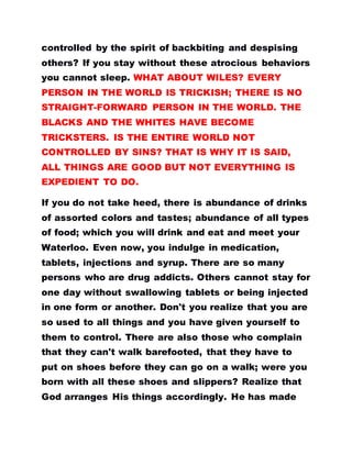 controlled by the spirit of backbiting and despising
others? If you stay without these atrocious behaviors
you cannot sleep. WHAT ABOUT WILES? EVERY
PERSON IN THE WORLD IS TRICKISH; THERE IS NO
STRAIGHT-FORWARD PERSON IN THE WORLD. THE
BLACKS AND THE WHITES HAVE BECOME
TRICKSTERS. IS THE ENTIRE WORLD NOT
CONTROLLED BY SINS? THAT IS WHY IT IS SAID,
ALL THINGS ARE GOOD BUT NOT EVERYTHING IS
EXPEDIENT TO DO.
If you do not take heed, there is abundance of drinks
of assorted colors and tastes; abundance of all types
of food; which you will drink and eat and meet your
Waterloo. Even now, you indulge in medication,
tablets, injections and syrup. There are so many
persons who are drug addicts. Others cannot stay for
one day without swallowing tablets or being injected
in one form or another. Don't you realize that you are
so used to all things and you have given yourself to
them to control. There are also those who complain
that they can't walk barefooted, that they have to
put on shoes before they can go on a walk; were you
born with all these shoes and slippers? Realize that
God arranges His things accordingly. He has made
 
