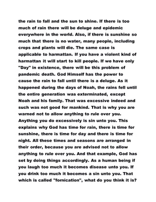 the rain to fall and the sun to shine. If there is too
much of rain there will be deluge and epidemic
everywhere in the world. Also, if there is sunshine so
much that there is no water, many people, including
crops and plants will die. The same case is
applicable to harmattan. If you have a violent kind of
harmattan it will start to kill people. If we have only
"Day" in existence, there will be this problem of
pandemic death. God Himself has the power to
cause the rain to fall until there is a deluge. As it
happened during the days of Noah, the rains fell until
the entire generation was exterminated, except
Noah and his family. That was excessive indeed and
such was not good for mankind. That is why you are
warned not to allow anything to rule over you.
Anything you do excessively is sin unto you. This
explains why God has time for rain, there is time for
sunshine, there is time for day and there is time for
night. All these times and seasons are arranged in
their order, because you are advised not to allow
anything to rule over you. And that example, God has
set by doing things accordingly. As a human being if
you laugh too much it becomes disease unto you. If
you drink too much it becomes a sin unto you. That
which is called "fornication", what do you think it is?
 