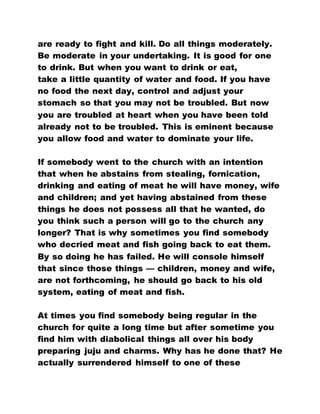 are ready to fight and kill. Do all things moderately.
Be moderate in your undertaking. It is good for one
to drink. But when you want to drink or eat,
take a little quantity of water and food. If you have
no food the next day, control and adjust your
stomach so that you may not be troubled. But now
you are troubled at heart when you have been told
already not to be troubled. This is eminent because
you allow food and water to dominate your life.
If somebody went to the church with an intention
that when he abstains from stealing, fornication,
drinking and eating of meat he will have money, wife
and children; and yet having abstained from these
things he does not possess all that he wanted, do
you think such a person will go to the church any
longer? That is why sometimes you find somebody
who decried meat and fish going back to eat them.
By so doing he has failed. He will console himself
that since those things — children, money and wife,
are not forthcoming, he should go back to his old
system, eating of meat and fish.
At times you find somebody being regular in the
church for quite a long time but after sometime you
find him with diabolical things all over his body
preparing juju and charms. Why has he done that? He
actually surrendered himself to one of these
 