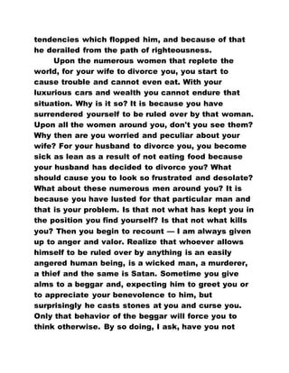 tendencies which flopped him, and because of that
he derailed from the path of righteousness.
Upon the numerous women that replete the
world, for your wife to divorce you, you start to
cause trouble and cannot even eat. With your
luxurious cars and wealth you cannot endure that
situation. Why is it so? It is because you have
surrendered yourself to be ruled over by that woman.
Upon all the women around you, don't you see them?
Why then are you worried and peculiar about your
wife? For your husband to divorce you, you become
sick as lean as a result of not eating food because
your husband has decided to divorce you? What
should cause you to look so frustrated and desolate?
What about these numerous men around you? It is
because you have lusted for that particular man and
that is your problem. Is that not what has kept you in
the position you find yourself? Is that not what kills
you? Then you begin to recount — I am always given
up to anger and valor. Realize that whoever allows
himself to be ruled over by anything is an easily
angered human being, is a wicked man, a murderer,
a thief and the same is Satan. Sometime you give
alms to a beggar and, expecting him to greet you or
to appreciate your benevolence to him, but
surprisingly he casts stones at you and curse you.
Only that behavior of the beggar will force you to
think otherwise. By so doing, I ask, have you not
 