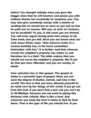 fallen? You thought initially when you gave the
beggar alms that he will kowtow and praise you with
endless thanks but eventually he surprises you. You
may also give somebody money with a motive of
sending him on errand but as soon as you call on him
he yells out an excuse. Will you, at such an instance,
not be troubled? To you, it will seem you are tricked.
You will even regret having given him money at all.
Take heed, lest you fall. Have you not heard what our
Lord Jesus Christ says: "that whoever looks at a
woman lustfully has, in his heart committed
fornication with her." It is further said that whoever
covets his neighbor's property has stolen it, and
therefore he is a thief. The bible enjoins that you
should not covet thy neighbor's property. But if you
do that you have offended, and you are worthy of
death.
Your salvation lies in this gospel. The gospel of
today is a powerful type of gospel. Have you not
seen the degree of deaths, hatred, and sins in the
world? The fact is that you have allowed yourself to
be ruled over by the things of this world, if you go out
from this hall, if you don't find a taxi cab you can't go
to 26 Mbukpa, because you are used to plying this
distance with vehicle. Man is like a fowl. And
wherever you keep the fowl it starts to find its food
there. That is the type of life you should live. If you
 
