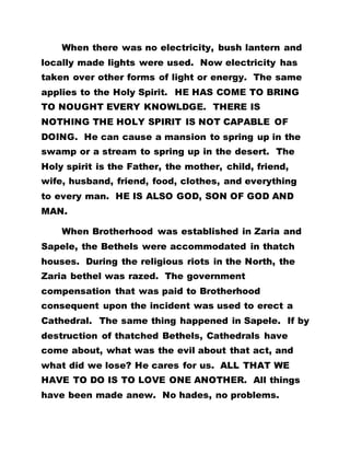 When there was no electricity, bush lantern and
locally made lights were used. Now electricity has
taken over other forms of light or energy. The same
applies to the Holy Spirit. HE HAS COME TO BRING
TO NOUGHT EVERY KNOWLDGE. THERE IS
NOTHING THE HOLY SPIRIT IS NOT CAPABLE OF
DOING. He can cause a mansion to spring up in the
swamp or a stream to spring up in the desert. The
Holy spirit is the Father, the mother, child, friend,
wife, husband, friend, food, clothes, and everything
to every man. HE IS ALSO GOD, SON OF GOD AND
MAN.
When Brotherhood was established in Zaria and
Sapele, the Bethels were accommodated in thatch
houses. During the religious riots in the North, the
Zaria bethel was razed. The government
compensation that was paid to Brotherhood
consequent upon the incident was used to erect a
Cathedral. The same thing happened in Sapele. If by
destruction of thatched Bethels, Cathedrals have
come about, what was the evil about that act, and
what did we lose? He cares for us. ALL THAT WE
HAVE TO DO IS TO LOVE ONE ANOTHER. All things
have been made anew. No hades, no problems.
 