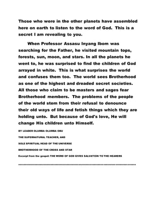 Those who were in the other planets have assembled
here on earth to listen to the word of God. This is a
secret I am revealing to you.
When Professor Assasu Inyang Ibom was
searching for the Father, he visited mountain tops,
forests, sun, moon, and stars. In all the planets he
went to, he was surprised to find the children of God
arrayed in white. This is what surprises the world
and confuses them too. The world sees Brotherhood
as one of the highest and dreaded secret societies.
All those who claim to be masters and sages fear
Brotherhood members. The problems of the people
of the world stem from their refusal to denounce
their old ways of life and fetish things which they are
holding unto. But because of God's love, He will
change His children unto Himself.
BY LEADER OLUMBA OLUMBA OBU
THE SUPERNATURAL TEACHER, AND
SOLE SPIRITUAL HEAD OF THE UNIVERSE
BROTHERHOOD OF THE CROSS AND STAR
Excerpt from the gospel: THE WORD OF GOD GIVES SALVATION TO THE HEARERS
……………………………………………………………………………
 