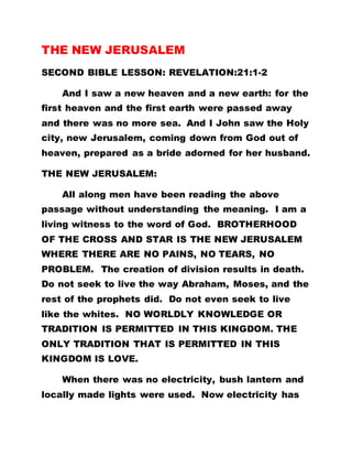 THE NEW JERUSALEM
SECOND BIBLE LESSON: REVELATION:21:1-2
And I saw a new heaven and a new earth: for the
first heaven and the first earth were passed away
and there was no more sea. And I John saw the Holy
city, new Jerusalem, coming down from God out of
heaven, prepared as a bride adorned for her husband.
THE NEW JERUSALEM:
All along men have been reading the above
passage without understanding the meaning. I am a
living witness to the word of God. BROTHERHOOD
OF THE CROSS AND STAR IS THE NEW JERUSALEM
WHERE THERE ARE NO PAINS, NO TEARS, NO
PROBLEM. The creation of division results in death.
Do not seek to live the way Abraham, Moses, and the
rest of the prophets did. Do not even seek to live
like the whites. NO WORLDLY KNOWLEDGE OR
TRADITION IS PERMITTED IN THIS KINGDOM. THE
ONLY TRADITION THAT IS PERMITTED IN THIS
KINGDOM IS LOVE.
When there was no electricity, bush lantern and
locally made lights were used. Now electricity has
 