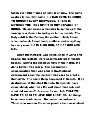 taken over other forms of light or energy. The same
applies to the Holy Spirit. HE HAS COME TO BRING
TO NOUGHT EVERY KNOWLDGE. THERE IS
NOTHING THE HOLY SPIRIT IS NOT CAPABLE OF
DOING. He can cause a mansion to spring up in the
swamp or a stream to spring up in the desert. The
Holy spirit is the Father, the mother, child, friend,
wife, husband, friend, food, clothes, and everything
to every man. HE IS ALSO GOD, SON OF GOD AND
MAN.
When Brotherhood was established in Zaria and
Sapele, the Bethels were accommodated in thatch
houses. During the religious riots in the North, the
Zaria bethel was razed. The government
compensation that was paid to Brotherhood
consequent upon the incident was used to erect a
Cathedral. The same thing happened in Sapele. If by
destruction of thatched Bethels, Cathedrals have
come about, what was the evil about that act, and
what did we lose? He cares for us. ALL THAT WE
HAVE TO DO IS TO LOVE ONE ANOTHER. All things
have been made anew. No hades, no problems.
Those who were in the other planets have assembled
 