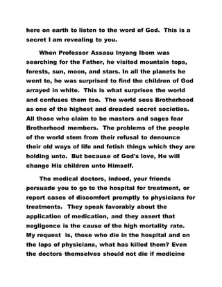 here on earth to listen to the word of God. This is a
secret I am revealing to you.
When Professor Assasu Inyang Ibom was
searching for the Father, he visited mountain tops,
forests, sun, moon, and stars. In all the planets he
went to, he was surprised to find the children of God
arrayed in white. This is what surprises the world
and confuses them too. The world sees Brotherhood
as one of the highest and dreaded secret societies.
All those who claim to be masters and sages fear
Brotherhood members. The problems of the people
of the world stem from their refusal to denounce
their old ways of life and fetish things which they are
holding unto. But because of God's love, He will
change His children unto Himself.
The medical doctors, indeed, your friends
persuade you to go to the hospital for treatment, or
report cases of discomfort promptly to physicians for
treatments. They speak favorably about the
application of medication, and they assert that
negligence is the cause of the high mortality rate.
My request is, those who die in the hospital and on
the laps of physicians, what has killed them? Even
the doctors themselves should not die if medicine
 