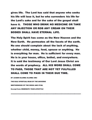 gives life. The Lord has said that anyone who seeks
his life will lose it, but he who surrenders his life for
the Lord's sake and for the sake of the gospel shall
have it. THOSE WHO DRINK NO MEDICINE OR TAKE
ANY INJECTION OR ROB ANY CREAM ON THEIR
BODIES SHALL HAVE ETERNAL LIFE.
The Holy Spirit has come as the New Heaven and the
New Earth. He permeates all the facets of the earth.
No one should complain about the lack of anything,
whether child, money, food, spouse or anything. He
is everything for man. He is sufficient for every man.
He is in your house, office, bethel, and everywhere.
It is said the testimony of Our Lord Jesus Christ are
the words of prophecy. ALL HIS WORD SHALL COME
TO PASS, THOSE THAT ARE NOT YET FULFILLED
SHALL COME TO PASS IN THEIR DUE TIME.
BY LEADER OLUMBA OLUMBA OBU
THE SOLE SPIRITUAL HEAD OF THE UNIVERSE
BROTHERHOOD OF THE CROSS AND STAR.
Excerpt from: MODERATE YOUR LIFESTYLE
………………………………………………………………………………………
 