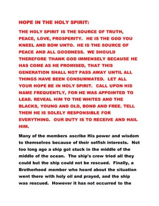 HOPE IN THE HOLY SPIRIT:
THE HOLY SPIRIT IS THE SOURCE OF TRUTH,
PEACE, LOVE, PROSPERITY. HE IS THE GOD YOU
KNEEL AND BOW UNTO. HE IS THE SOURCE OF
PEACE AND ALL GOODNESS. WE SHOULD
THEREFORE THANK GOD IMMENSELY BECAUSE HE
HAS COME AS HE PROMISED, THAT THIS
GENERATION SHALL NOT PASS AWAY UNTIL ALL
THINGS HAVE BEEN CONSUMMATED. LET ALL
YOUR HOPE BE IN HOLY SPIRIT. CALL UPON HIS
NAME FREQUENTLY, FOR HE WAS APPOINTED TO
LEAD. REVEAL HIM TO THE WHITES AND THE
BLACKS, YOUNG AND OLD, BOND AND FREE. TELL
THEM HE IS SOLELY RESPONSIBLE FOR
EVERYTHING. OUR DUTY IS TO RECEIVE AND HAIL
HIM.
Many of the members ascribe His power and wisdom
to themselves because of their selfish interests. Not
too long ago a ship got stuck in the middle of the
middle of the ocean. The ship's crew tried all they
could but the ship could not be rescued. Finally, a
Brotherhood member who heard about the situation
went there with holy oil and prayed, and the ship
was rescued. However it has not occurred to the
 