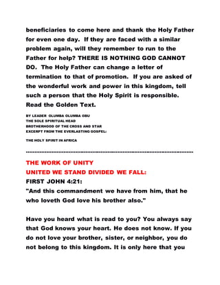 beneficiaries to come here and thank the Holy Father
for even one day. If they are faced with a similar
problem again, will they remember to run to the
Father for help? THERE IS NOTHING GOD CANNOT
DO. The Holy Father can change a letter of
termination to that of promotion. If you are asked of
the wonderful work and power in this kingdom, tell
such a person that the Holy Spirit is responsible.
Read the Golden Text.
BY LEADER OLUMBA OLUMBA OBU
THE SOLE SPIRITUAL HEAD
BROTHERHOOD OF THE CROSS AND STAR
EXCERPT FROM THE EVERLASTING GOSPEL:
THE HOLY SPIRIT IN AFRICA
………………………………………………………………………………………
THE WORK OF UNITY
UNITED WE STAND DIVIDED WE FALL:
FIRST JOHN 4:21:
"And this commandment we have from him, that he
who loveth God love his brother also."
Have you heard what is read to you? You always say
that God knows your heart. He does not know. If you
do not love your brother, sister, or neighbor, you do
not belong to this kingdom. It is only here that you
 