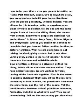 have to be one. Where ever you go now to settle, be
it Aba, Port Harcourt, Lagos, Uyo or anywhere at all,
you are given land to build your house, live there
with the people peacefully, without division. You are
all one, be it in America, India, or anywhere else.
Black or white or colored, we are one and the same
people. Look at the sister sitting there, she comes
from London. Everywhere people are shouting: "we
are brothers." In Ghana, Ivory Coast, Britain, Nigeria
and everywhere. And so you should not continue to
complain that you have no father, mother, brother, or
sister or children. What we are doing here is not
raising the dead, giving visions, but to see about
uniting every person in the world together- to bring
them into that one and indivisible whole.
Your attention is drawn to a situation at Ikot Itie
Idung, where all the churches are now united. They
have united together. We are working towards
uniting all the Churches together. What is the sense
in causing divisions? Right now all the thieves have
teamed up to form a union, the prostitutes have done
the same thing, and the rest of the people. Tell Me
the difference between a thief, prostitute, murderer,
fornicator, swindler or what have you? They are all
human being. Tell me the reason why you should not
 