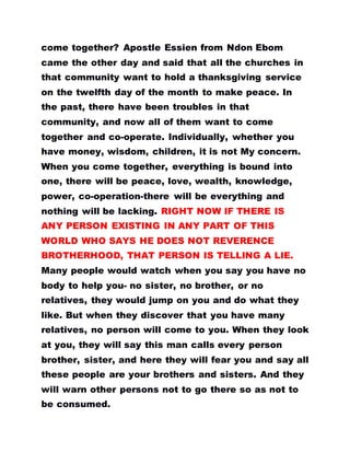 come together? Apostle Essien from Ndon Ebom
came the other day and said that all the churches in
that community want to hold a thanksgiving service
on the twelfth day of the month to make peace. In
the past, there have been troubles in that
community, and now all of them want to come
together and co-operate. Individually, whether you
have money, wisdom, children, it is not My concern.
When you come together, everything is bound into
one, there will be peace, love, wealth, knowledge,
power, co-operation-there will be everything and
nothing will be lacking. RIGHT NOW IF THERE IS
ANY PERSON EXISTING IN ANY PART OF THIS
WORLD WHO SAYS HE DOES NOT REVERENCE
BROTHERHOOD, THAT PERSON IS TELLING A LIE.
Many people would watch when you say you have no
body to help you- no sister, no brother, or no
relatives, they would jump on you and do what they
like. But when they discover that you have many
relatives, no person will come to you. When they look
at you, they will say this man calls every person
brother, sister, and here they will fear you and say all
these people are your brothers and sisters. And they
will warn other persons not to go there so as not to
be consumed.
 