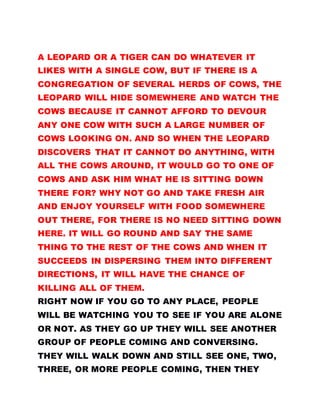 A LEOPARD OR A TIGER CAN DO WHATEVER IT
LIKES WITH A SINGLE COW, BUT IF THERE IS A
CONGREGATION OF SEVERAL HERDS OF COWS, THE
LEOPARD WILL HIDE SOMEWHERE AND WATCH THE
COWS BECAUSE IT CANNOT AFFORD TO DEVOUR
ANY ONE COW WITH SUCH A LARGE NUMBER OF
COWS LOOKING ON. AND SO WHEN THE LEOPARD
DISCOVERS THAT IT CANNOT DO ANYTHING, WITH
ALL THE COWS AROUND, IT WOULD GO TO ONE OF
COWS AND ASK HIM WHAT HE IS SITTING DOWN
THERE FOR? WHY NOT GO AND TAKE FRESH AIR
AND ENJOY YOURSELF WITH FOOD SOMEWHERE
OUT THERE, FOR THERE IS NO NEED SITTING DOWN
HERE. IT WILL GO ROUND AND SAY THE SAME
THING TO THE REST OF THE COWS AND WHEN IT
SUCCEEDS IN DISPERSING THEM INTO DIFFERENT
DIRECTIONS, IT WILL HAVE THE CHANCE OF
KILLING ALL OF THEM.
RIGHT NOW IF YOU GO TO ANY PLACE, PEOPLE
WILL BE WATCHING YOU TO SEE IF YOU ARE ALONE
OR NOT. AS THEY GO UP THEY WILL SEE ANOTHER
GROUP OF PEOPLE COMING AND CONVERSING.
THEY WILL WALK DOWN AND STILL SEE ONE, TWO,
THREE, OR MORE PEOPLE COMING, THEN THEY
 