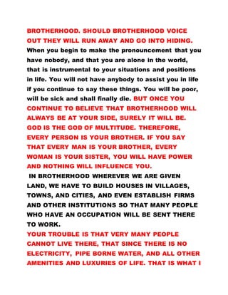 BROTHERHOOD. SHOULD BROTHERHOOD VOICE
OUT THEY WILL RUN AWAY AND GO INTO HIDING.
When you begin to make the pronouncement that you
have nobody, and that you are alone in the world,
that is instrumental to your situations and positions
in life. You will not have anybody to assist you in life
if you continue to say these things. You will be poor,
will be sick and shall finally die. BUT ONCE YOU
CONTINUE TO BELIEVE THAT BROTHERHOOD WILL
ALWAYS BE AT YOUR SIDE, SURELY IT WILL BE.
GOD IS THE GOD OF MULTITUDE. THEREFORE,
EVERY PERSON IS YOUR BROTHER. IF YOU SAY
THAT EVERY MAN IS YOUR BROTHER, EVERY
WOMAN IS YOUR SISTER, YOU WILL HAVE POWER
AND NOTHING WILL INFLUENCE YOU.
IN BROTHERHOOD WHEREVER WE ARE GIVEN
LAND, WE HAVE TO BUILD HOUSES IN VILLAGES,
TOWNS, AND CITIES, AND EVEN ESTABLISH FIRMS
AND OTHER INSTITUTIONS SO THAT MANY PEOPLE
WHO HAVE AN OCCUPATION WILL BE SENT THERE
TO WORK.
YOUR TROUBLE IS THAT VERY MANY PEOPLE
CANNOT LIVE THERE, THAT SINCE THERE IS NO
ELECTRICITY, PIPE BORNE WATER, AND ALL OTHER
AMENITIES AND LUXURIES OF LIFE. THAT IS WHAT I
 