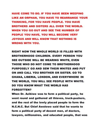 HAVE COME TO DO. IF YOU HAVE BEEN WEEPING
LIKE AN ORPHAN, YOU HAVE TO REARRANGE YOUR
THINKING, FOR YOU HAVE PEOPLE. YOU HAVE
BROTHERS AND SISTERS ALL OVER THE WORLD.
WHEN YOU GO OUT AND SEE THE NUMBER OF
PEOPLE YOU HAVE, YOU WILL BECOME VERY
JOYOUS AND WILL KNOW THAT NOTHING IS
WRONG WITH YOU.
RIGHT NOW THE WHOLE WORLD IS FILLED WITH
BROTHERHOOD CHILDREN. EVERY PERSON YOU
SEE OUTSIDE WILL BE WEARING WHITE, EVEN
THOSE WHO DO NOT COME TO BROTHERHOOD
PURPOSELY GO AND SEW THEIR WHITES AND PUT
ON AND CALL YOU BROTHER OR SISTER. GO TO
GHANA, LIBERIA, LONDON, AND EVERYWHERE IN
THE WORLD, YOU WILL SEE PEOPLE WITH WHITE.
DO YOU KNOW WHAT THE WORLD HAS
FORGOTTEN?
When Dr. Azikiwe was to form a political party, he
went round and gathered all thieves, truck-pushers,
and the rest of the lowly placed people to form the
N.C.N.C. But Chief Awolowo said that he wants to
form a political party of decent men, of doctors,
lawyers, millionaires, and educated people, that was
 