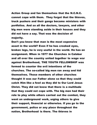Action Group and fan themselves that the N.C.N.C.
cannot cope with them. They forgot that the thieves,
truck pushers and their gangs became ministers with
portfolios. And so all the doctors, lawyers, and other
big men were standing aside in their houses and they
did not have a say. That was the decision of
majority.
Don't you know that man is the most expensive
asset in the world? Even if he has crooked eyes,
broken legs, he is very useful in the world. He has an
assignment. When in 1977 the Churches in Calabar
and all over the country united together to wage war
against Brotherhood, THE YOUTH FELLOWSHIP was
formed to counter the evil intentions of the
churches. The so-called big men ran away and hid
themselves. Those members of other churches
thought it was our Father alone so that they could
catch Him like a fowl as they did to Our Lord Jesus
Christ. They did not know that there is a multitude
that they could not cope with. The big men had their
role to play while others carried out the combat, they
went on underground work, urging others to give
their support, financial or otherwise. If you go to the
government, police or any place throughout the
nation, Brotherhood is there. The thieves in
 