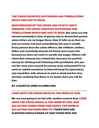 THE CROSS SIGNIFIES SUFFERINGS AND TRIBULATIONS
WHICH ONE HAS TO BEAR.
BROTHERHOOD OF THE CROSS AND STAR IS GOD'S
KINGDOM. THE CROSS SIGNIFIES SUFFERINGS AND
TRIBULATIONS WHICH ONE HAS TO BEAR. But when we hob
around somebody in time of plenty only to desert that person
when riches are no longer there, then it tells on us that we
had our hearts and soul controlled by the man's wealth.
Every person does the same offence, the children, mother,
father and somebody deserts his friend and curses him
because he does not swim in wealth any longer. Others will
claim that nemesis has visited him, because he used his
money for drinking and frolicking with prostitutes. Are you
not the ones who caused his money to be exhausted? If we
were to submit ourselves to God and keep his injunctions,
and stand firm with whoever is sick or dead and live less
worried, realizing that there is no death, then you will be
free.
BY LEADER OLUMBA OLUMBA OBU
…………………………………………………………………………………………………………………………………………………………
LOOK UNTO THE CROSS WHICH IS THE WORD OF GOD.
We are now going to be fed with another word of God. LOOK
UNTO THE CROSS WHICH IS THE WORD OF GOD. OUR
SALVATION COMES FROM THIS CROSS. THE WORD IS
SALVATION AND GOOD HEALTH. THOSE WHO ARE
SLEEPING SHOULD WAKE UP AND THOSE WHO ARE
 