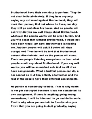 Brotherhood have their own duty to perform. They do
not steal indiscriminately. If they hear anybody
saying any evil word against Brotherhood, they will
mark that person, find out where he lives, one day
they will go and clear his house. And so people will
ask why did you say evil things about Brotherhood,
whatever the person wants will be given to him. And
you will boast that without Brotherhood, I would not
have been what I am now, Brotherhood is feeding
me. Another person will ask if I come will they
accept me? Then he will be told that Brotherhood
doesn't discriminate, and so the person will come.
There are people listening everywhere to hear what
people would say about Brotherhood. If you say evil
words, you will be so marked out. And so all of us
have assignments. What a truthful person can do, a
liar cannot do it. A liar, a thief, a fornicator and the
rest of the people have their different assignments.
No person is completely useless. That is why death
is not yet destroyed because it has not completed its
own assignment. if there is anything going wrong
somewhere, it will be informed to go and do its work.
That is why when you are told to forsake sins, you
frown that you are going to do it gradually, saying
 