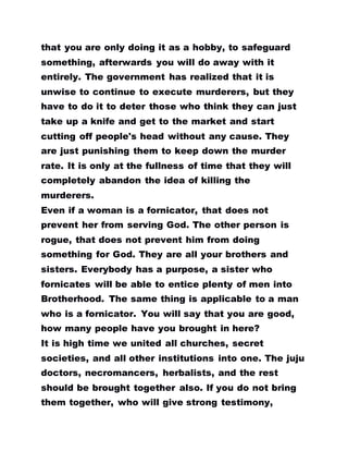 that you are only doing it as a hobby, to safeguard
something, afterwards you will do away with it
entirely. The government has realized that it is
unwise to continue to execute murderers, but they
have to do it to deter those who think they can just
take up a knife and get to the market and start
cutting off people's head without any cause. They
are just punishing them to keep down the murder
rate. It is only at the fullness of time that they will
completely abandon the idea of killing the
murderers.
Even if a woman is a fornicator, that does not
prevent her from serving God. The other person is
rogue, that does not prevent him from doing
something for God. They are all your brothers and
sisters. Everybody has a purpose, a sister who
fornicates will be able to entice plenty of men into
Brotherhood. The same thing is applicable to a man
who is a fornicator. You will say that you are good,
how many people have you brought in here?
It is high time we united all churches, secret
societies, and all other institutions into one. The juju
doctors, necromancers, herbalists, and the rest
should be brought together also. If you do not bring
them together, who will give strong testimony,
 