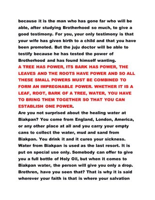 because it is the man who has gone far who will be
able, after studying Brotherhood so much, to give a
good testimony. For you, your only testimony is that
your wife has given birth to a child and that you have
been promoted. But the juju doctor will be able to
testify because he has tested the power of
Brotherhood and has found himself wanting.
A TREE HAS POWER, ITS BARK HAS POWER, THE
LEAVES AND THE ROOTS HAVE POWER AND SO ALL
THESE SMALL POWERS MUST BE COMBINED TO
FORM AN IMPREGNABLE POWER. WHETHER IT IS A
LEAF, ROOT, BARK OF A TREE, WATER, YOU HAVE
TO BRING THEM TOGETHER SO THAT YOU CAN
ESTABLISH ONE POWER.
Are you not surprised about the healing water at
Biakpan? You come from England, London, America,
or any other place at all and you carry your empty
cans to collect the water, mud and sand from
Biakpan. You drink it and it cures your sickness.
Water from Biakpan is used as the last resort. It is
put on special use only. Somebody can offer to give
you a full bottle of Holy Oil, but when it comes to
Biakpan water, the person will give you only a drop.
Brethren, have you seen that? That is why it is said
wherever your faith is that is where your salvation
 