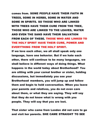 comes from. SOME PEOPLE HAVE THEIR FAITH IN
TREES, SOME IN HERBS, SOME IN WATER AND
SOME IN SPIRITS. SO THOSE WHO ARE LINKED
WITH TREES HAVE THEIR CURE FROM THE TREE,
THOSE WHO ARE LINKED TO THE LEAVES, WATER
AND EVEN THE SAND HAVE THEIR SALVATION
FROM EACH OF THESE. THOSE WHO ARE LINKED TO
THE HOLY SPIRIT HAVE THEIR CURE, POWER AND
EVERYTHING FROM THE HOLY SPIRIT.
If we love each other, we all shall speak only one
language, have one behavior. But if we hate each
other, there will continue to be many languages, we
shall believe in different ways of doing things. What
happens in the world today about Brotherhood? You
are sitting with your carnal brother or sister, holding
discussions, but immediately you see your
Brotherhood members, you will jump up and follow
them and begin to hold conversation. When you leave
your parents and relatives, you do not even care
about them, or what they are saying. They will say
that they do not know what is wrong with you
people. They will say that you are lost.
That sister who came from London did not care to go
and visit her parents. SHE CAME STRAIGHT TO SEE
 