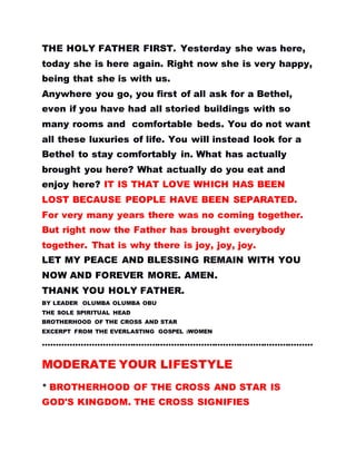 THE HOLY FATHER FIRST. Yesterday she was here,
today she is here again. Right now she is very happy,
being that she is with us.
Anywhere you go, you first of all ask for a Bethel,
even if you have had all storied buildings with so
many rooms and comfortable beds. You do not want
all these luxuries of life. You will instead look for a
Bethel to stay comfortably in. What has actually
brought you here? What actually do you eat and
enjoy here? IT IS THAT LOVE WHICH HAS BEEN
LOST BECAUSE PEOPLE HAVE BEEN SEPARATED.
For very many years there was no coming together.
But right now the Father has brought everybody
together. That is why there is joy, joy, joy.
LET MY PEACE AND BLESSING REMAIN WITH YOU
NOW AND FOREVER MORE. AMEN.
THANK YOU HOLY FATHER.
BY LEADER OLUMBA OLUMBA OBU
THE SOLE SPIRITUAL HEAD
BROTHERHOOD OF THE CROSS AND STAR
EXCERPT FROM THE EVERLASTING GOSPEL :WOMEN
………………………………………………………………………………………
MODERATE YOUR LIFESTYLE
* BROTHERHOOD OF THE CROSS AND STAR IS
GOD'S KINGDOM. THE CROSS SIGNIFIES
 