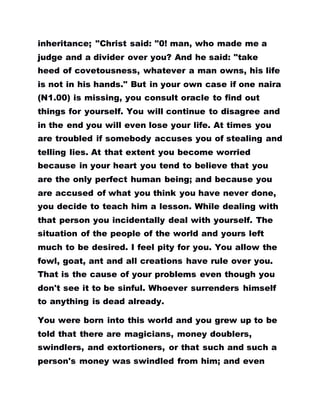 inheritance; "Christ said: "0! man, who made me a
judge and a divider over you? And he said: "take
heed of covetousness, whatever a man owns, his life
is not in his hands." But in your own case if one naira
(N1.00) is missing, you consult oracle to find out
things for yourself. You will continue to disagree and
in the end you will even lose your life. At times you
are troubled if somebody accuses you of stealing and
telling lies. At that extent you become worried
because in your heart you tend to believe that you
are the only perfect human being; and because you
are accused of what you think you have never done,
you decide to teach him a lesson. While dealing with
that person you incidentally deal with yourself. The
situation of the people of the world and yours left
much to be desired. I feel pity for you. You allow the
fowl, goat, ant and all creations have rule over you.
That is the cause of your problems even though you
don't see it to be sinful. Whoever surrenders himself
to anything is dead already.
You were born into this world and you grew up to be
told that there are magicians, money doublers,
swindlers, and extortioners, or that such and such a
person's money was swindled from him; and even
 