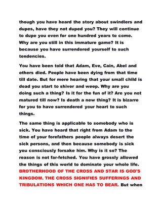 though you have heard the story about swindlers and
dupes, have they not duped you? They will continue
to dupe you even for one hundred years to come.
Why are you still in this immature game? It is
because you have surrendered yourself to such
tendencies.
You have been told that Adam, Eve, Cain, Abel and
others died. People have been dying from that time
till date. But for mere hearing that your small child is
dead you start to shiver and weep. Why are you
doing such a thing? Is it for the fun of it? Are you not
matured till now? Is death a new thing? It is bizarre
for you to have surrendered your heart to such
things.
The same thing is applicable to somebody who is
sick. You have heard that right from Adam to the
time of your forefathers people always desert the
sick persons, and then because somebody is sick
you consciously forsake him. Why is it so? The
reason is not far-fetched. You have grossly allowed
the things of this world to dominate your whole life.
BROTHERHOOD OF THE CROSS AND STAR IS GOD'S
KINGDOM. THE CROSS SIGNIFIES SUFFERINGS AND
TRIBULATIONS WHICH ONE HAS TO BEAR. But when
 