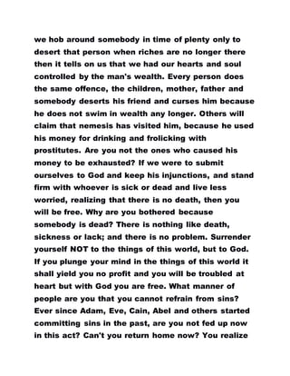 we hob around somebody in time of plenty only to
desert that person when riches are no longer there
then it tells on us that we had our hearts and soul
controlled by the man's wealth. Every person does
the same offence, the children, mother, father and
somebody deserts his friend and curses him because
he does not swim in wealth any longer. Others will
claim that nemesis has visited him, because he used
his money for drinking and frolicking with
prostitutes. Are you not the ones who caused his
money to be exhausted? If we were to submit
ourselves to God and keep his injunctions, and stand
firm with whoever is sick or dead and live less
worried, realizing that there is no death, then you
will be free. Why are you bothered because
somebody is dead? There is nothing like death,
sickness or lack; and there is no problem. Surrender
yourself NOT to the things of this world, but to God.
If you plunge your mind in the things of this world it
shall yield you no profit and you will be troubled at
heart but with God you are free. What manner of
people are you that you cannot refrain from sins?
Ever since Adam, Eve, Cain, Abel and others started
committing sins in the past, are you not fed up now
in this act? Can't you return home now? You realize
 