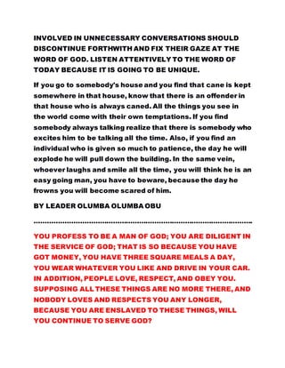 INVOLVED IN UNNECESSARY CONVERSATIONS SHOULD
DISCONTINUE FORTHWITH AND FIX THEIR GAZE AT THE
WORD OF GOD. LISTEN ATTENTIVELY TO THE WORD OF
TODAY BECAUSE IT IS GOING TO BE UNIQUE.
If you go to somebody's house and you find that cane is kept
somewhere in that house, know that there is an offender in
that house who is always caned. All the things you see in
the world come with their own temptations. If you find
somebody always talking realize that there is somebody who
excites him to be talking all the time. Also, if you find an
individual who is given so much to patience, the day he will
explode he will pull down the building. In the same vein,
whoever laughs and smile all the time, you will think he is an
easy going man, you have to beware, because the day he
frowns you will become scared of him.
BY LEADER OLUMBA OLUMBA OBU
……………………………………………………………………………………….
YOU PROFESS TO BE A MAN OF GOD; YOU ARE DILIGENT IN
THE SERVICE OF GOD; THAT IS SO BECAUSE YOU HAVE
GOT MONEY, YOU HAVE THREE SQUARE MEALS A DAY,
YOU WEAR WHATEVER YOU LIKE AND DRIVE IN YOUR CAR.
IN ADDITION, PEOPLE LOVE, RESPECT, AND OBEY YOU.
SUPPOSING ALL THESE THINGS ARE NO MORE THERE, AND
NOBODY LOVES AND RESPECTS YOU ANY LONGER,
BECAUSE YOU ARE ENSLAVED TO THESE THINGS, WILL
YOU CONTINUE TO SERVE GOD?
 