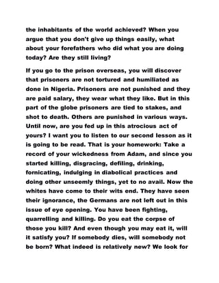 the inhabitants of the world achieved? When you
argue that you don't give up things easily, what
about your forefathers who did what you are doing
today? Are they still living?
If you go to the prison overseas, you will discover
that prisoners are not tortured and humiliated as
done in Nigeria. Prisoners are not punished and they
are paid salary, they wear what they like. But in this
part of the globe prisoners are tied to stakes, and
shot to death. Others are punished in various ways.
Until now, are you fed up in this atrocious act of
yours? I want you to listen to our second lesson as it
is going to be read. That is your homework: Take a
record of your wickedness from Adam, and since you
started killing, disgracing, defiling, drinking,
fornicating, indulging in diabolical practices and
doing other unseemly things, yet to no avail. Now the
whites have come to their wits end. They have seen
their ignorance, the Germans are not left out in this
issue of eye opening. You have been fighting,
quarrelling and killing. Do you eat the corpse of
those you kill? And even though you may eat it, will
it satisfy you? If somebody dies, will somebody not
be born? What indeed is relatively new? We look for
 