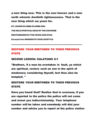 a new thing now. This is the new heaven and a new
earth wherein dwelleth righteousness. That is the
new thing which we yearn for.
BY LEADER OLUMBA OLUMBA OBU
THE SOLE SPIRITUALHEAD OF THE UNIVERSE
BROTHERHOOD OF THE CROSS AND STAR.
Excerpt from: MODERATEYOUR LIFESTYLE
……………………………………………………………………………………
RESTORE YOUR BRETHREN TO THEIR PREVIOUS
STATE
SECOND LESSON: GALATIANS 6:1
"Brethren, if a man be overtaken in fault, ye which
are spiritual, restore such an one in the spirit of
meekness; considering thyself, lest thou also be
tempted. "
RESTORE YOUR BRETHREN TO THEIR PREVIOUS
STATE
Have you heard that? Realize that in overseas, if you
are reported to the police the police will not come
and arrest you indiscriminately. Your telephone
number will be taken and somebody will dial your
number and advise you to report at the police station
 