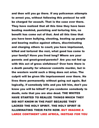 and then will you go there. If any policeman attempts
to arrest you, without following this protocol he will
be charged for assault. That is the case over there.
They have realized that all this time they have been
beating mankind, punishing and torturing him, no
benefit has come out of that. And all this time that
you have been bullying, cheating, beating up people
and bearing malice against others, discriminating
and charging others to court; you have imprisoned,
killed and tortured the rest, what good has come to
your family? Have you lived long? Where are your
parents and great-grand-parents? Are you not fed up
with this act of gross sinfulness? Over here there is
a death penalty for whoever commits murder, but in
the western world such a thing does not arise. The
culprit will be given life imprisonment over there. He
lives there permanently without going out again. But
logically, if somebody kills and you kill him, don't you
know you will be killed? If you condemn somebody to
death, note that you are also dead. THE WHITES
HAVE STARTED TO REALIZE THINGS WHICH THEY
DID NOT KNOW IN THE PAST BECAUSE THEY
LACKED THE HOLY SPIRIT. THE HOLY SPIRIT IS
ILLUMINATING THEIR PATH NOW. BUT IMAGINE A
LARGE CONTINENT LIKE AFRICA, INSTEAD FOR YOU
 