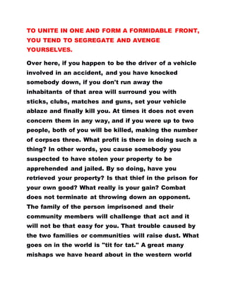 TO UNITE IN ONE AND FORM A FORMIDABLE FRONT,
YOU TEND TO SEGREGATE AND AVENGE
YOURSELVES.
Over here, if you happen to be the driver of a vehicle
involved in an accident, and you have knocked
somebody down, if you don't run away the
inhabitants of that area will surround you with
sticks, clubs, matches and guns, set your vehicle
ablaze and finally kill you. At times it does not even
concern them in any way, and if you were up to two
people, both of you will be killed, making the number
of corpses three. What profit is there in doing such a
thing? In other words, you cause somebody you
suspected to have stolen your property to be
apprehended and jailed. By so doing, have you
retrieved your property? Is that thief in the prison for
your own good? What really is your gain? Combat
does not terminate at throwing down an opponent.
The family of the person imprisoned and their
community members will challenge that act and it
will not be that easy for you. That trouble caused by
the two families or communities will raise dust. What
goes on in the world is "tit for tat." A great many
mishaps we have heard about in the western world
 