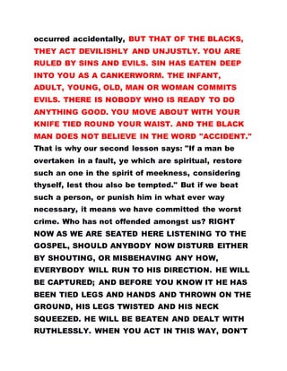 occurred accidentally, BUT THAT OF THE BLACKS,
THEY ACT DEVILISHLY AND UNJUSTLY. YOU ARE
RULED BY SINS AND EVILS. SIN HAS EATEN DEEP
INTO YOU AS A CANKERWORM. THE INFANT,
ADULT, YOUNG, OLD, MAN OR WOMAN COMMITS
EVILS. THERE IS NOBODY WHO IS READY TO DO
ANYTHING GOOD. YOU MOVE ABOUT WITH YOUR
KNIFE TIED ROUND YOUR WAIST. AND THE BLACK
MAN DOES NOT BELIEVE IN THE WORD "ACCIDENT."
That is why our second lesson says: "If a man be
overtaken in a fault, ye which are spiritual, restore
such an one in the spirit of meekness, considering
thyself, lest thou also be tempted." But if we beat
such a person, or punish him in what ever way
necessary, it means we have committed the worst
crime. Who has not offended amongst us? RIGHT
NOW AS WE ARE SEATED HERE LISTENING TO THE
GOSPEL, SHOULD ANYBODY NOW DISTURB EITHER
BY SHOUTING, OR MISBEHAVING ANY HOW,
EVERYBODY WILL RUN TO HIS DIRECTION. HE WILL
BE CAPTURED; AND BEFORE YOU KNOW IT HE HAS
BEEN TIED LEGS AND HANDS AND THROWN ON THE
GROUND, HIS LEGS TWISTED AND HIS NECK
SQUEEZED. HE WILL BE BEATEN AND DEALT WITH
RUTHLESSLY. WHEN YOU ACT IN THIS WAY, DON'T
 