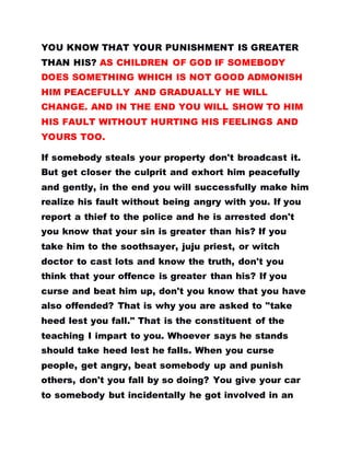 YOU KNOW THAT YOUR PUNISHMENT IS GREATER
THAN HIS? AS CHILDREN OF GOD IF SOMEBODY
DOES SOMETHING WHICH IS NOT GOOD ADMONISH
HIM PEACEFULLY AND GRADUALLY HE WILL
CHANGE. AND IN THE END YOU WILL SHOW TO HIM
HIS FAULT WITHOUT HURTING HIS FEELINGS AND
YOURS TOO.
If somebody steals your property don't broadcast it.
But get closer the culprit and exhort him peacefully
and gently, in the end you will successfully make him
realize his fault without being angry with you. If you
report a thief to the police and he is arrested don't
you know that your sin is greater than his? If you
take him to the soothsayer, juju priest, or witch
doctor to cast lots and know the truth, don't you
think that your offence is greater than his? If you
curse and beat him up, don't you know that you have
also offended? That is why you are asked to "take
heed lest you fall." That is the constituent of the
teaching I impart to you. Whoever says he stands
should take heed lest he falls. When you curse
people, get angry, beat somebody up and punish
others, don't you fall by so doing? You give your car
to somebody but incidentally he got involved in an
 