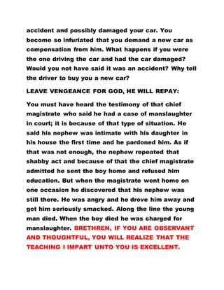 accident and possibly damaged your car. You
become so infuriated that you demand a new car as
compensation from him. What happens if you were
the one driving the car and had the car damaged?
Would you not have said it was an accident? Why tell
the driver to buy you a new car?
LEAVE VENGEANCE FOR GOD, HE WILL REPAY:
You must have heard the testimony of that chief
magistrate who said he had a case of manslaughter
in court; it is because of that type of situation. He
said his nephew was intimate with his daughter in
his house the first time and he pardoned him. As if
that was not enough, the nephew repeated that
shabby act and because of that the chief magistrate
admitted he sent the boy home and refused him
education. But when the magistrate went home on
one occasion he discovered that his nephew was
still there. He was angry and he drove him away and
got him seriously smacked. Along the line the young
man died. When the boy died he was charged for
manslaughter. BRETHREN, IF YOU ARE OBSERVANT
AND THOUGHTFUL, YOU WILL REALIZE THAT THE
TEACHING I IMPART UNTO YOU IS EXCELLENT.
 