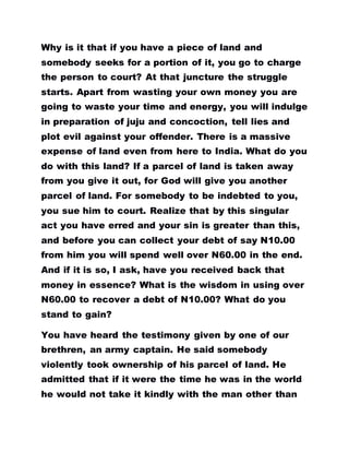 Why is it that if you have a piece of land and
somebody seeks for a portion of it, you go to charge
the person to court? At that juncture the struggle
starts. Apart from wasting your own money you are
going to waste your time and energy, you will indulge
in preparation of juju and concoction, tell lies and
plot evil against your offender. There is a massive
expense of land even from here to India. What do you
do with this land? If a parcel of land is taken away
from you give it out, for God will give you another
parcel of land. For somebody to be indebted to you,
you sue him to court. Realize that by this singular
act you have erred and your sin is greater than this,
and before you can collect your debt of say N10.00
from him you will spend well over N60.00 in the end.
And if it is so, I ask, have you received back that
money in essence? What is the wisdom in using over
N60.00 to recover a debt of N10.00? What do you
stand to gain?
You have heard the testimony given by one of our
brethren, an army captain. He said somebody
violently took ownership of his parcel of land. He
admitted that if it were the time he was in the world
he would not take it kindly with the man other than
 