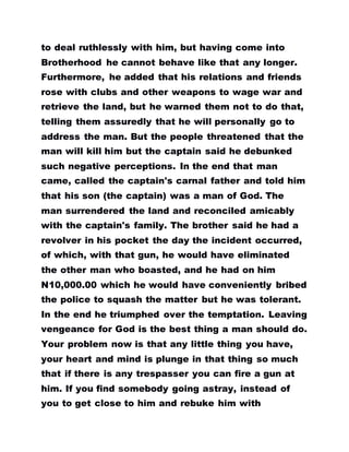 to deal ruthlessly with him, but having come into
Brotherhood he cannot behave like that any longer.
Furthermore, he added that his relations and friends
rose with clubs and other weapons to wage war and
retrieve the land, but he warned them not to do that,
telling them assuredly that he will personally go to
address the man. But the people threatened that the
man will kill him but the captain said he debunked
such negative perceptions. In the end that man
came, called the captain's carnal father and told him
that his son (the captain) was a man of God. The
man surrendered the land and reconciled amicably
with the captain's family. The brother said he had a
revolver in his pocket the day the incident occurred,
of which, with that gun, he would have eliminated
the other man who boasted, and he had on him
N10,000.00 which he would have conveniently bribed
the police to squash the matter but he was tolerant.
In the end he triumphed over the temptation. Leaving
vengeance for God is the best thing a man should do.
Your problem now is that any little thing you have,
your heart and mind is plunge in that thing so much
that if there is any trespasser you can fire a gun at
him. If you find somebody going astray, instead of
you to get close to him and rebuke him with
 
