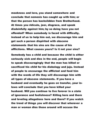 meekness and love, you stand somewhere and
conclude that nemesis has caught up with him; or
that the person has backslidden from Brotherhood.
At times you ridicule, jeer, disgrace, and speak
disdainfully against him; by so doing have you not
offended? When somebody is faced with difficulty,
instead of us to help him out, we discourage him and
get such a person dispirited with obscene
statements that his sins are the cause of his
afflictions. What causes yours? Is it not your sins?
Somebody has a child and because the child is either
seriously sick and dies in the end, people will begin
to speak discouragingly that the man has killed or
sacrificed his child for his diabology and juju. Instead
of people to encourage the afflicted and feed him
with the words of life they will discourage him with
all types of obscene statements. If you have a
husband and eventually he goes on transfer, your in-
laws will conclude that you have killed your
husband. Will you continue to live forever in a state
of ignorance and foolishness? Killing here and there
and leveling allegations here and there? If you watch
the trend of things you will discover that wherever a
man or woman dies those around will accuse the
 