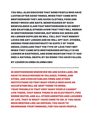 YOU WILL ALSO DISCOVER THAT SOME PEOPLE WHO HAVE
LUSTED AFTER GOOD THINGS, WHEN THEY COME INTO
BROTHERHOOD THEY ARE GIVEN CLOTHES, FOOD AND
MONEY WHICH ARE BAITS. BENEFICIARIES OF SUCH
BENEVOLENCE CLAIM THAT BROTHERHOOD IS SO SWEET
AND ENJOYABLE; OTHERS AVOW THAT THEY WILL REMAIN
IN BROTHERHOOD FOREVER, BUT WHEN HIS NEEDS ARE
NO LONGER SUPPLIED HE WILL YELL OUT THAT NOBODY
LOVES HIM ANY LONGER AND HE WILL OPT OUT. OTHERS,
ARISING FROM DISCONTINUITY IN SUPPLY OF THEIR
NEEDS, CONCLUDE THAT THE TYPE OF LOVE THEY MET
WHEN THEY CAME INTO BROTHERHOOD INITIALLY IS NO
LONGER IN EXISTENCE, AND SOME MAINTAIN THAT IT HAS
DIED A NATURAL DEATH. BY SO DOING YOU HAVE FALLEN.
BY LEADER OLUMBA OLUMBA OBU
…………………………………………………………………………………..
IN BROTHERHOOD WHEREVER WE ARE GIVEN LAND, WE
HAVE TO BUILD HOUSES IN VILLAGES, TOWNS, AND
CITIES, AND EVEN ESTABLISH FIRMS AND OTHER
INSTITUTIONS SO THAT MANY PEOPLE WHO HAVE AN
OCCUPATION WILL BE SENT THERE TO WORK.
YOUR TROUBLE IS THAT VERY MANY PEOPLE CANNOT
LIVE THERE, THAT SINCE THERE IS NO ELECTRICITY, PIPE
BORNE WATER, AND ALL OTHER AMENITIES AND LUXURIES
OF LIFE. THAT IS WHAT I HAVE COME TO DO. IF YOU HAVE
BEEN WEEPING LIKE AN ORPHAN, YOU HAVE TO
REARRANGE YOUR THINKING, FOR YOU HAVE PEOPLE.
 